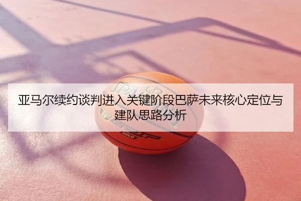 亚马尔续约谈判进入关键阶段巴萨未来核心定位与建队思路分析