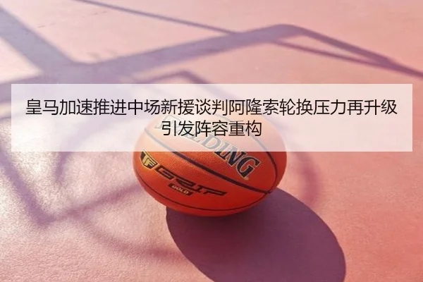 皇马加速推进中场新援谈判阿隆索轮换压力再升级引发阵容重构