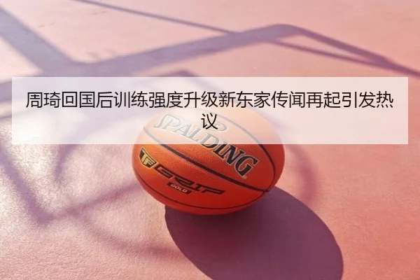 周琦回国后训练强度升级新东家传闻再起引发热议