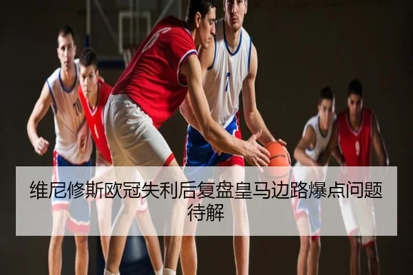 维尼修斯欧冠失利后复盘皇马边路爆点问题待解