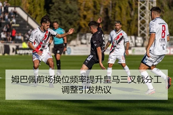 姆巴佩前场换位频率提升皇马三叉戟分工调整引发热议