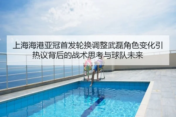 上海海港亚冠首发轮换调整武磊角色变化引热议背后的战术思考与球队未来