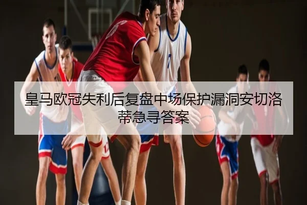 皇马欧冠失利后复盘中场保护漏洞安切洛蒂急寻答案