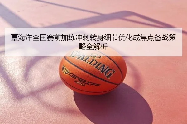 覃海洋全国赛前加练冲刺转身细节优化成焦点备战策略全解析